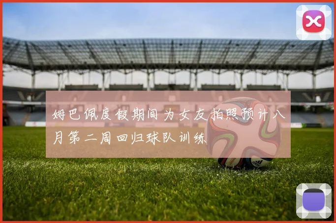 姆巴佩度假期间为女友拍照预计八月第二周回归球队训练
