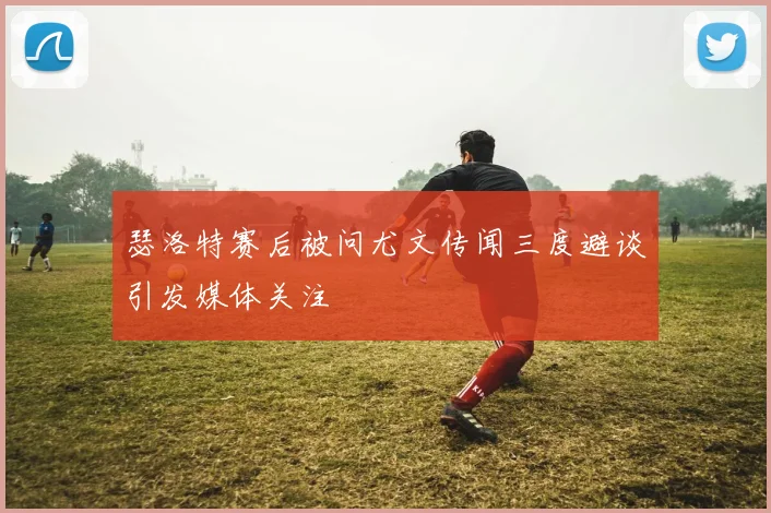 瑟洛特赛后被问尤文传闻三度避谈引发媒体关注