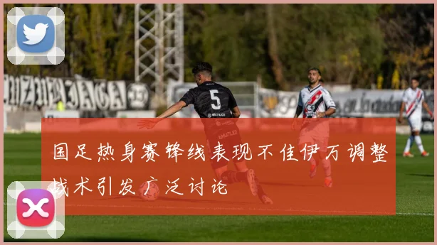国足热身赛锋线表现不佳伊万调整战术引发广泛讨论