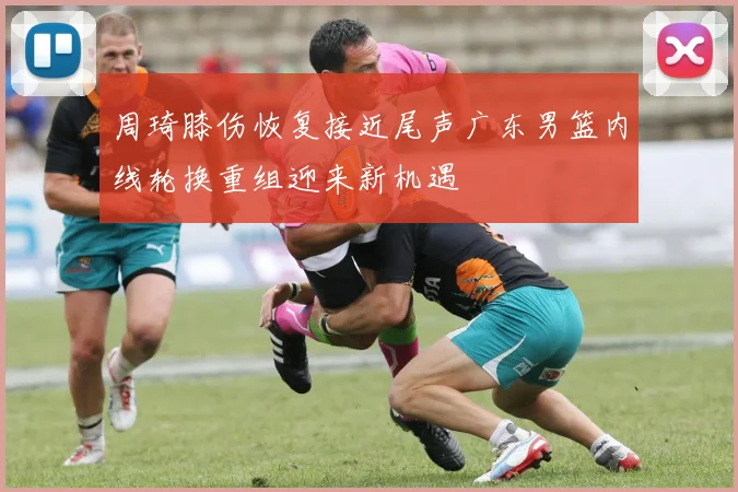 周琦膝伤恢复接近尾声广东男篮内线轮换重组迎来新机遇
