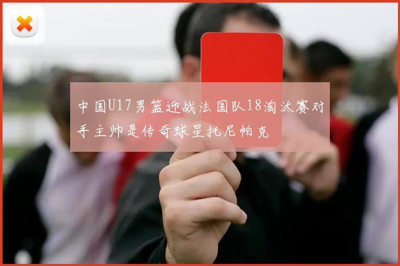 中国U17男篮迎战法国队18淘汰赛对手主帅是传奇球星托尼帕克