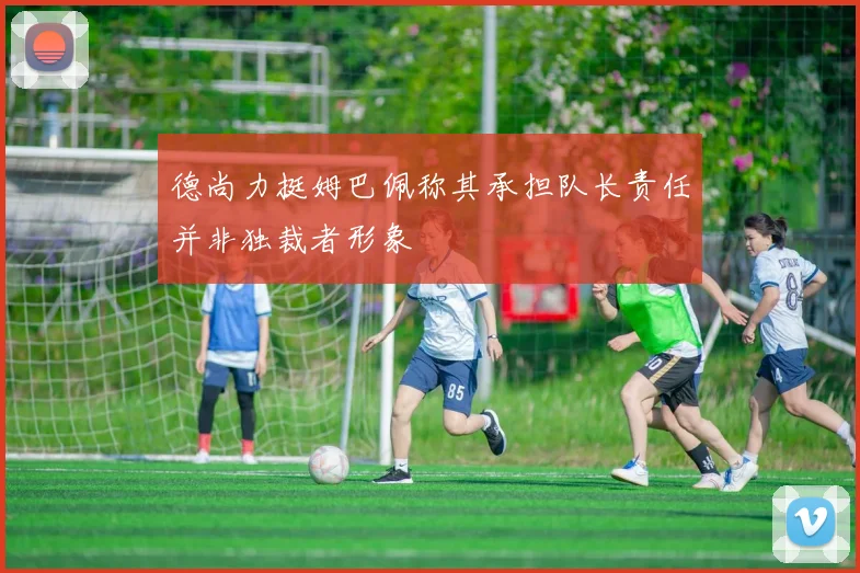 德尚力挺姆巴佩称其承担队长责任并非独裁者形象