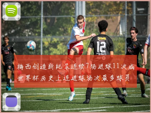 梅西创造新纪录连续7场进球11次成世界杯历史上连进球场次最多球员