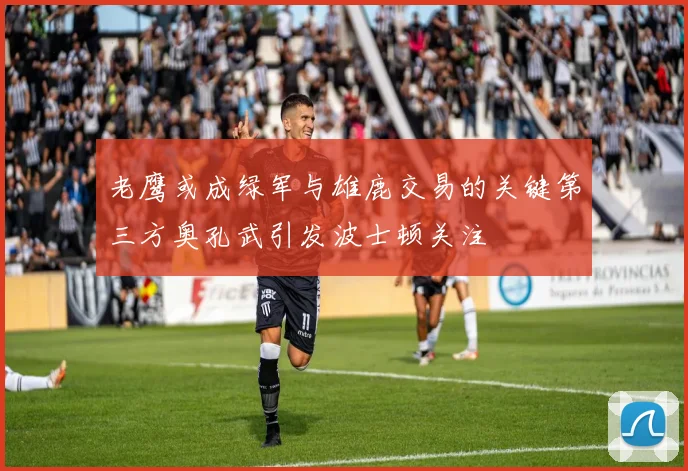 老鹰或成绿军与雄鹿交易的关键第三方奥孔武引发波士顿关注