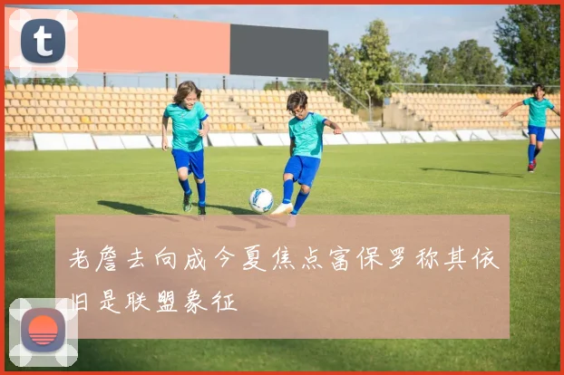 老詹去向成今夏焦点富保罗称其依旧是联盟象征