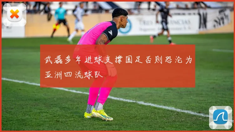 武磊多年进球支撑国足否则恐沦为亚洲四流球队