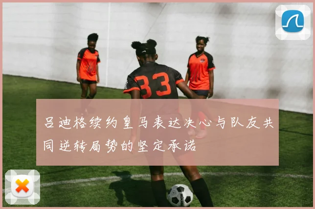 吕迪格续约皇马表达决心与队友共同逆转局势的坚定承诺