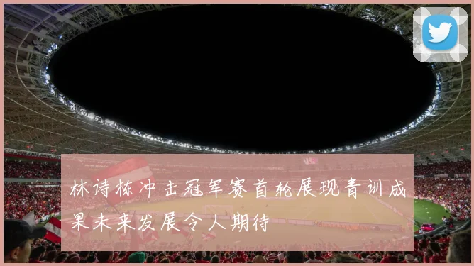 林诗栋冲击冠军赛首轮展现青训成果未来发展令人期待