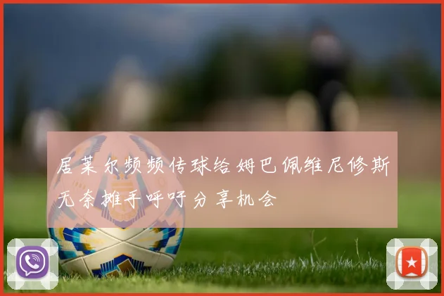 居莱尔频频传球给姆巴佩维尼修斯无奈摊手呼吁分享机会