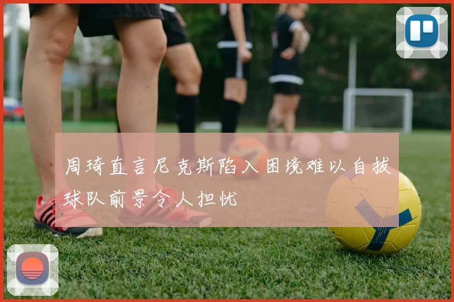 周琦直言尼克斯陷入困境难以自拔球队前景令人担忧