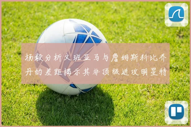 杨毅分析文班亚马与詹姆斯科比乔丹的差距揭示其非顶级进攻明星特质