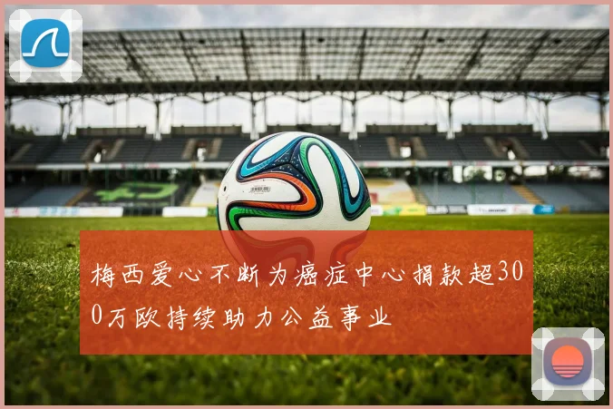梅西爱心不断为癌症中心捐款超300万欧持续助力公益事业