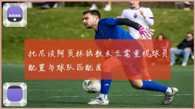 托尼谈阿莫林执教米兰需重视球员配置与球队匹配度