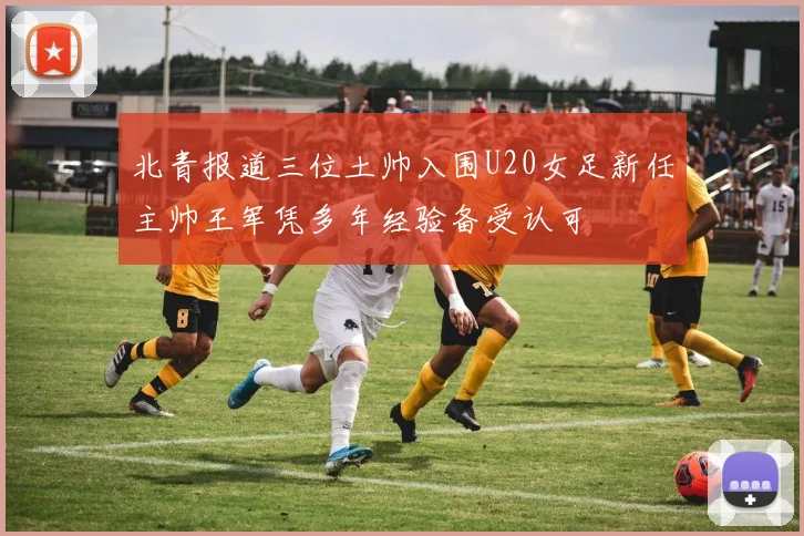 北青报道三位土帅入围U20女足新任主帅王军凭多年经验备受认可